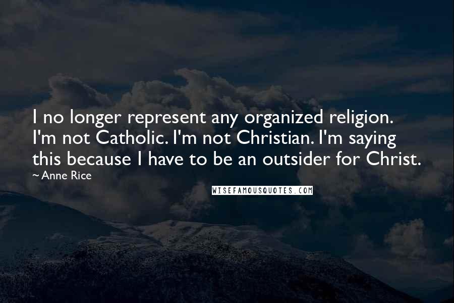 Anne Rice Quotes: I no longer represent any organized religion. I'm not Catholic. I'm not Christian. I'm saying this because I have to be an outsider for Christ.
