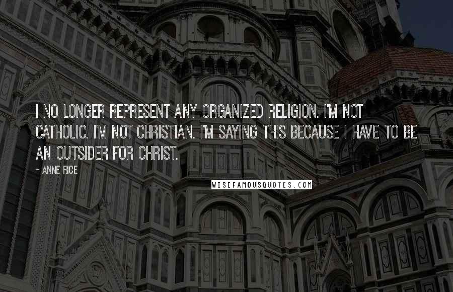 Anne Rice Quotes: I no longer represent any organized religion. I'm not Catholic. I'm not Christian. I'm saying this because I have to be an outsider for Christ.