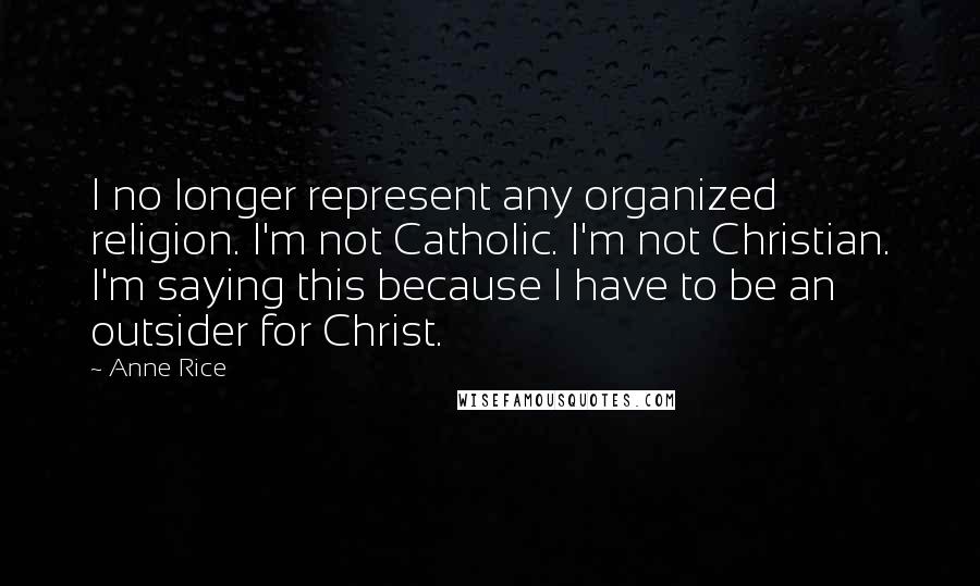 Anne Rice Quotes: I no longer represent any organized religion. I'm not Catholic. I'm not Christian. I'm saying this because I have to be an outsider for Christ.