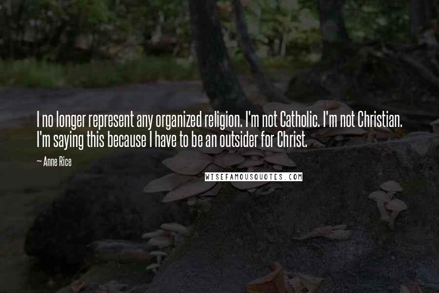 Anne Rice Quotes: I no longer represent any organized religion. I'm not Catholic. I'm not Christian. I'm saying this because I have to be an outsider for Christ.