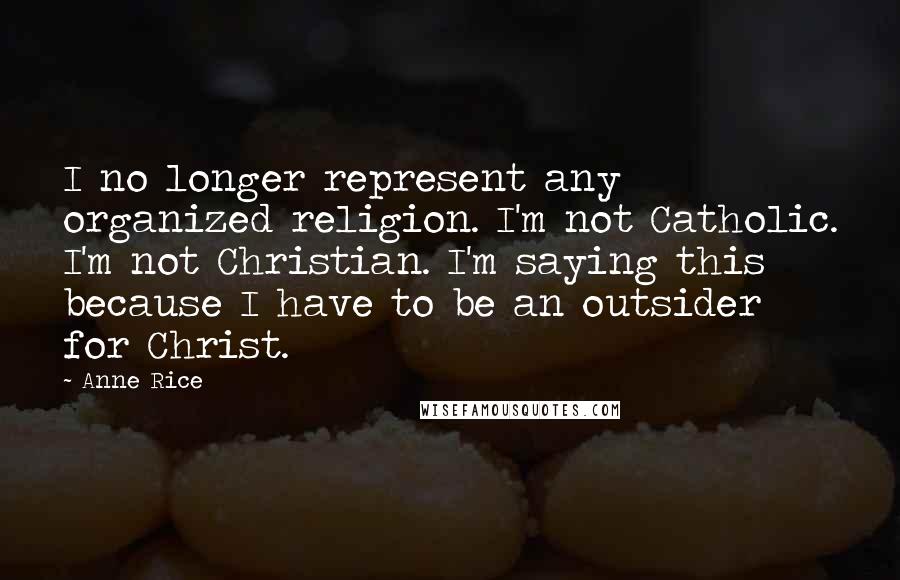 Anne Rice Quotes: I no longer represent any organized religion. I'm not Catholic. I'm not Christian. I'm saying this because I have to be an outsider for Christ.