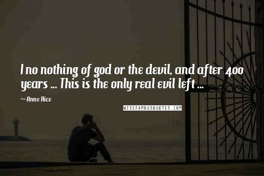 Anne Rice Quotes: I no nothing of god or the devil, and after 400 years ... This is the only real evil left ...