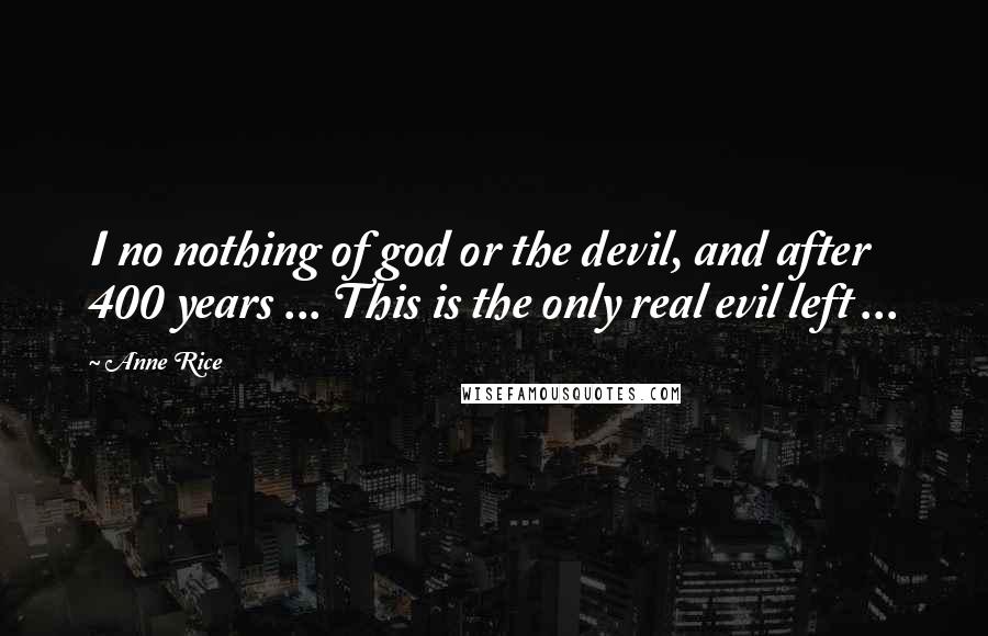 Anne Rice Quotes: I no nothing of god or the devil, and after 400 years ... This is the only real evil left ...