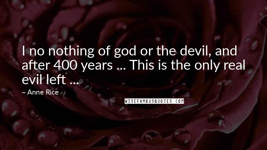 Anne Rice Quotes: I no nothing of god or the devil, and after 400 years ... This is the only real evil left ...