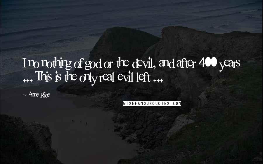 Anne Rice Quotes: I no nothing of god or the devil, and after 400 years ... This is the only real evil left ...