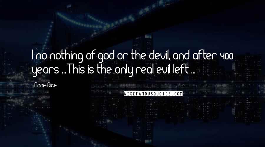 Anne Rice Quotes: I no nothing of god or the devil, and after 400 years ... This is the only real evil left ...