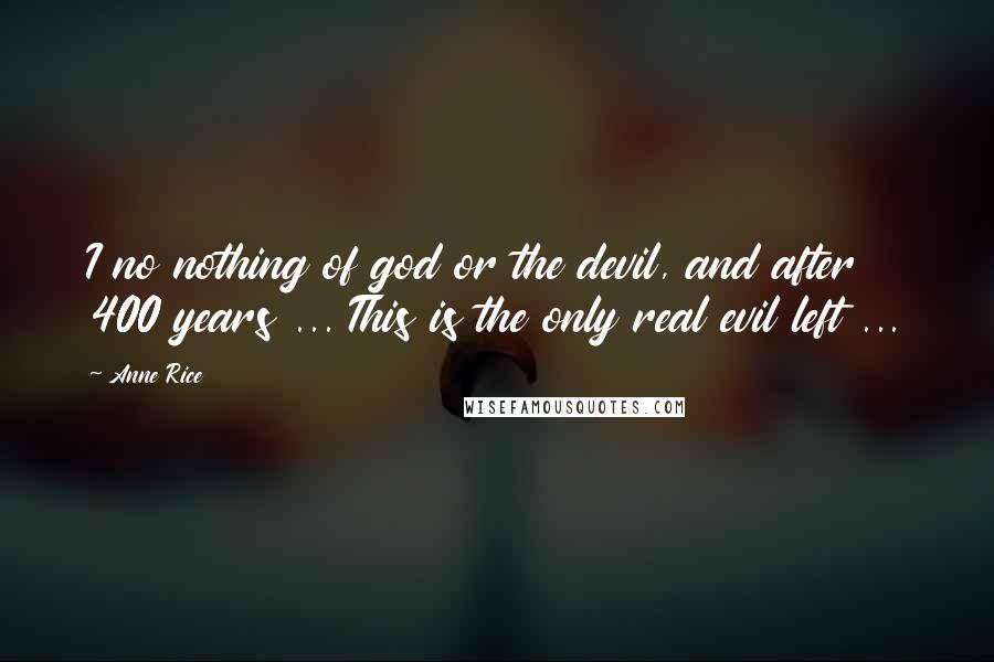 Anne Rice Quotes: I no nothing of god or the devil, and after 400 years ... This is the only real evil left ...