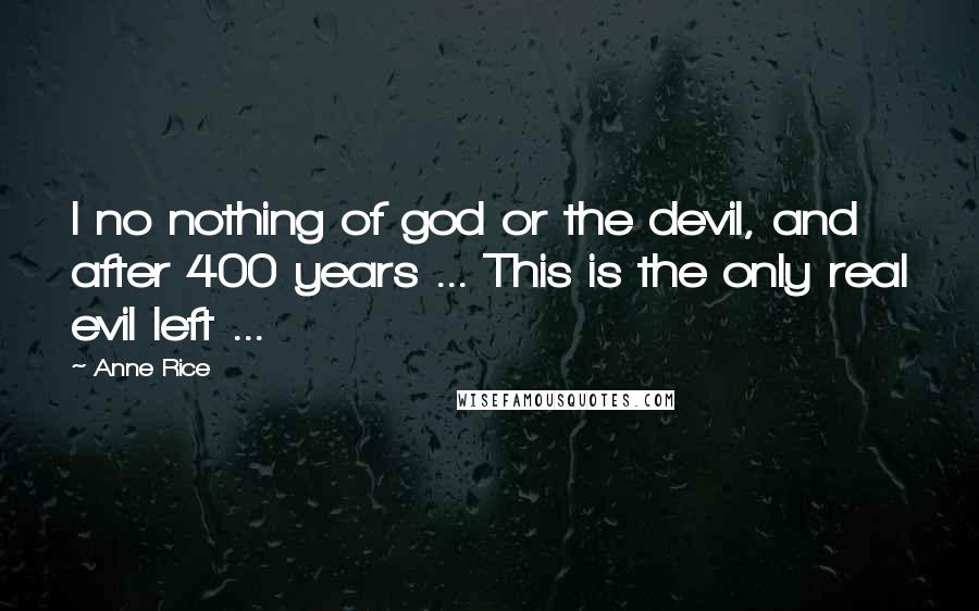 Anne Rice Quotes: I no nothing of god or the devil, and after 400 years ... This is the only real evil left ...