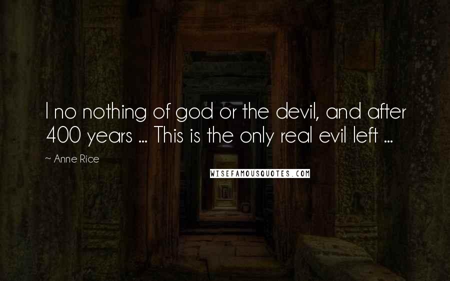 Anne Rice Quotes: I no nothing of god or the devil, and after 400 years ... This is the only real evil left ...