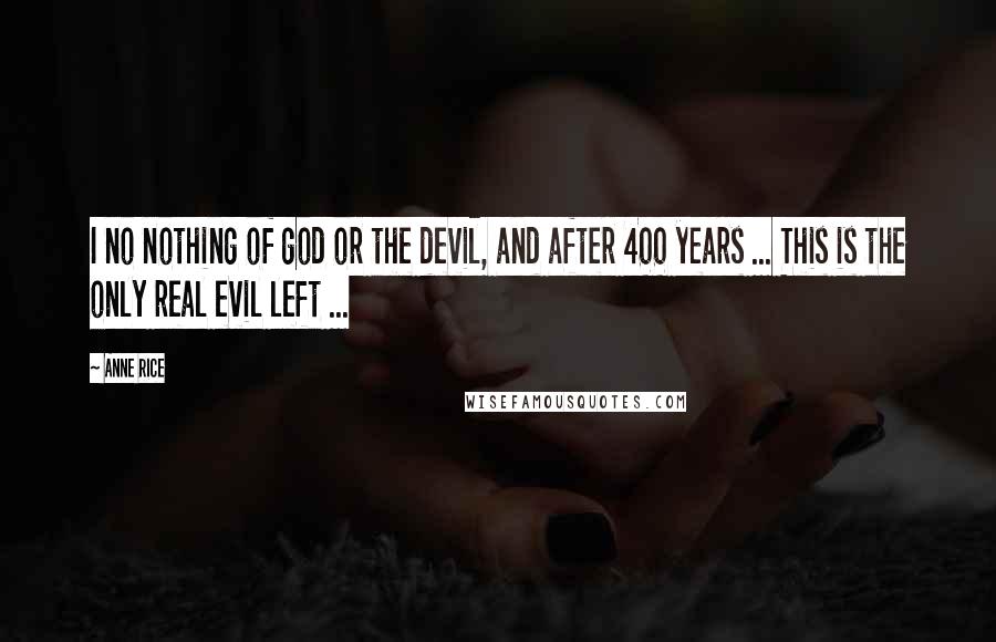 Anne Rice Quotes: I no nothing of god or the devil, and after 400 years ... This is the only real evil left ...