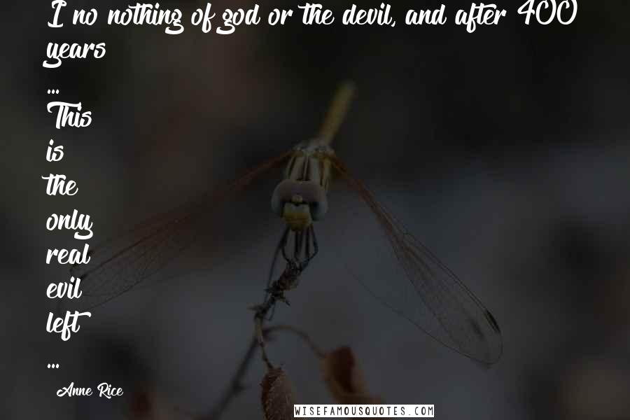 Anne Rice Quotes: I no nothing of god or the devil, and after 400 years ... This is the only real evil left ...