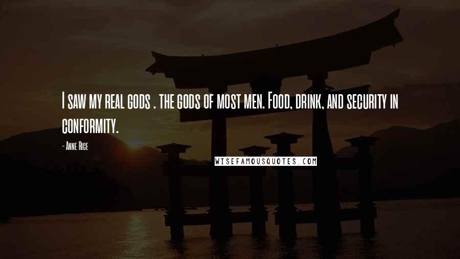 Anne Rice Quotes: I saw my real gods . the gods of most men. Food, drink, and security in conformity.