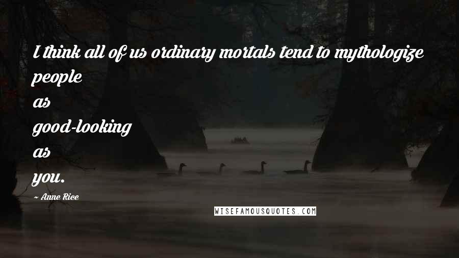 Anne Rice Quotes: I think all of us ordinary mortals tend to mythologize people as good-looking as you.