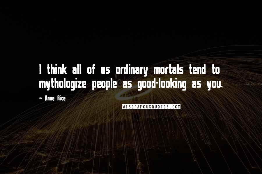 Anne Rice Quotes: I think all of us ordinary mortals tend to mythologize people as good-looking as you.