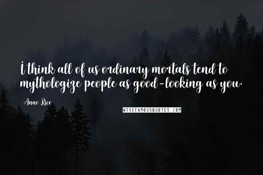 Anne Rice Quotes: I think all of us ordinary mortals tend to mythologize people as good-looking as you.