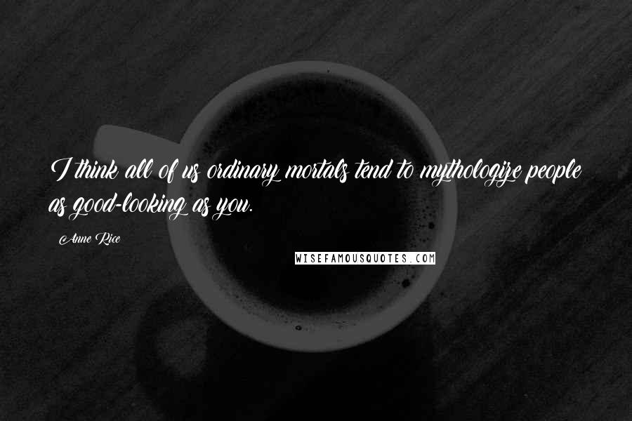 Anne Rice Quotes: I think all of us ordinary mortals tend to mythologize people as good-looking as you.