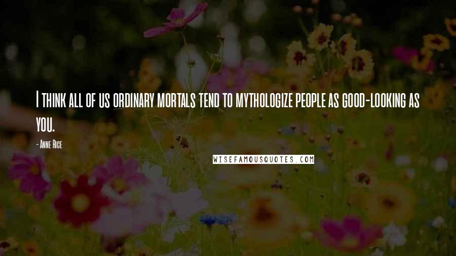 Anne Rice Quotes: I think all of us ordinary mortals tend to mythologize people as good-looking as you.