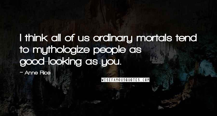 Anne Rice Quotes: I think all of us ordinary mortals tend to mythologize people as good-looking as you.