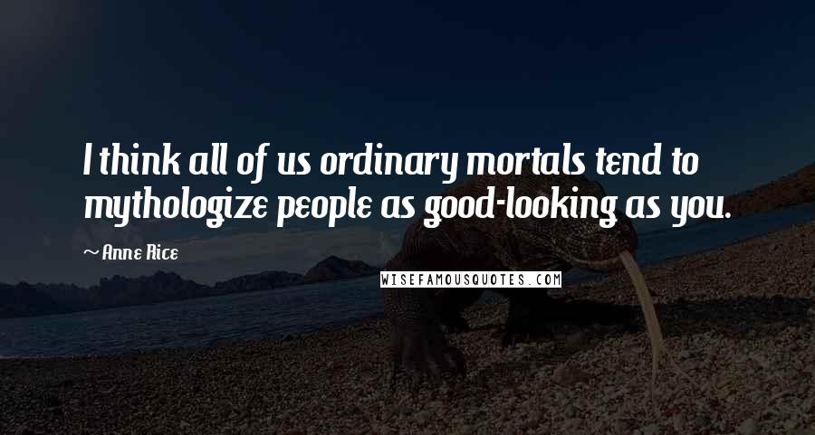 Anne Rice Quotes: I think all of us ordinary mortals tend to mythologize people as good-looking as you.