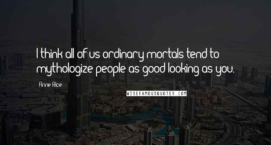 Anne Rice Quotes: I think all of us ordinary mortals tend to mythologize people as good-looking as you.