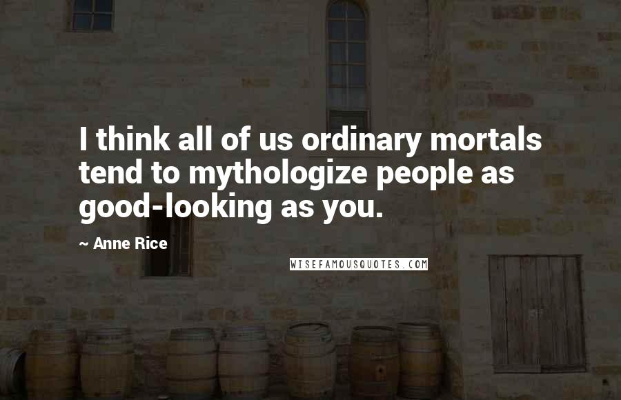 Anne Rice Quotes: I think all of us ordinary mortals tend to mythologize people as good-looking as you.