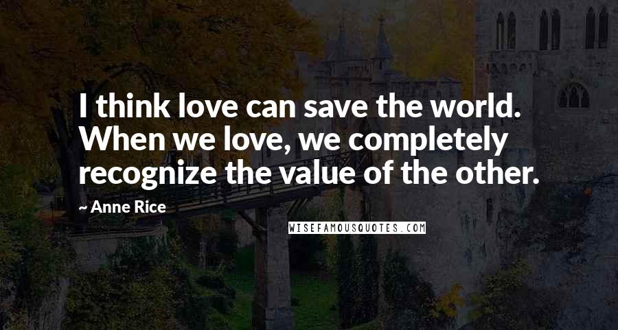 Anne Rice Quotes: I think love can save the world. When we love, we completely recognize the value of the other.
