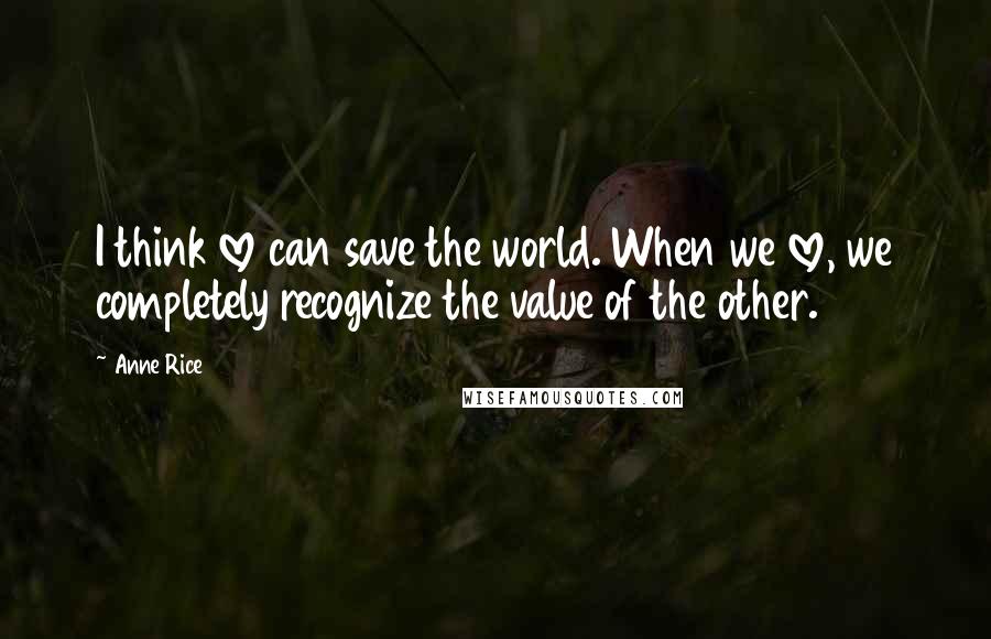 Anne Rice Quotes: I think love can save the world. When we love, we completely recognize the value of the other.