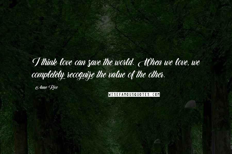 Anne Rice Quotes: I think love can save the world. When we love, we completely recognize the value of the other.