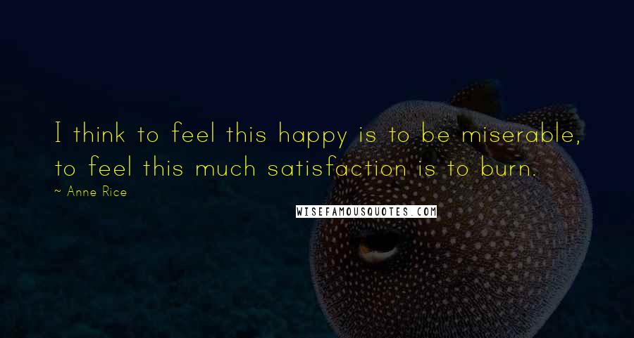 Anne Rice Quotes: I think to feel this happy is to be miserable, to feel this much satisfaction is to burn.