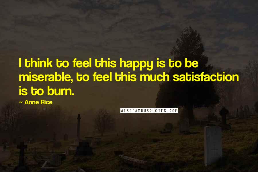 Anne Rice Quotes: I think to feel this happy is to be miserable, to feel this much satisfaction is to burn.