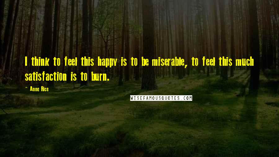 Anne Rice Quotes: I think to feel this happy is to be miserable, to feel this much satisfaction is to burn.