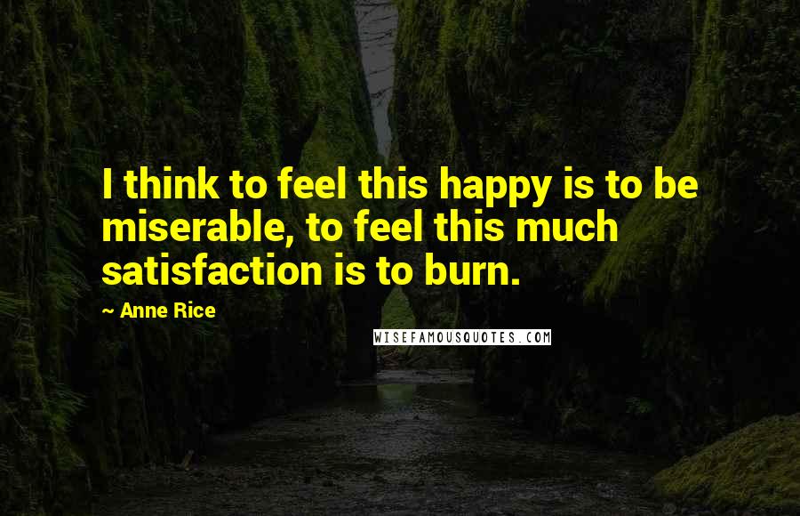 Anne Rice Quotes: I think to feel this happy is to be miserable, to feel this much satisfaction is to burn.