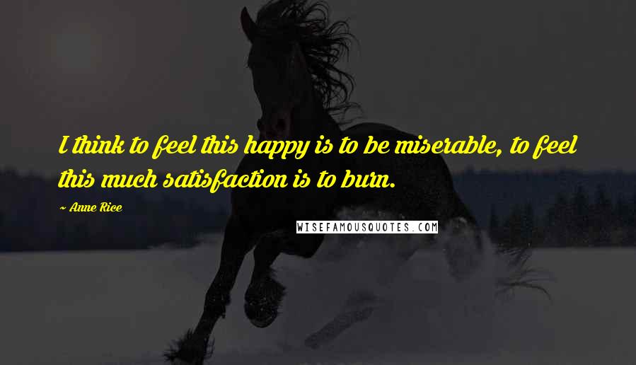 Anne Rice Quotes: I think to feel this happy is to be miserable, to feel this much satisfaction is to burn.