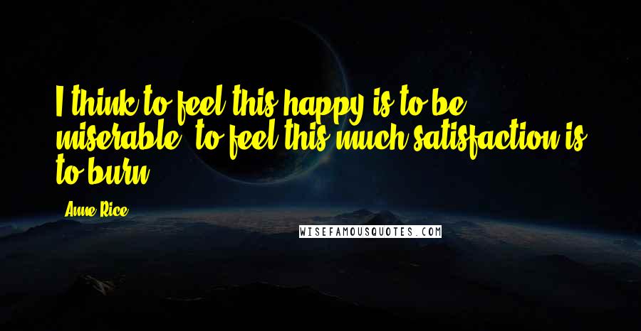 Anne Rice Quotes: I think to feel this happy is to be miserable, to feel this much satisfaction is to burn.