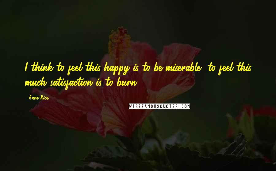 Anne Rice Quotes: I think to feel this happy is to be miserable, to feel this much satisfaction is to burn.