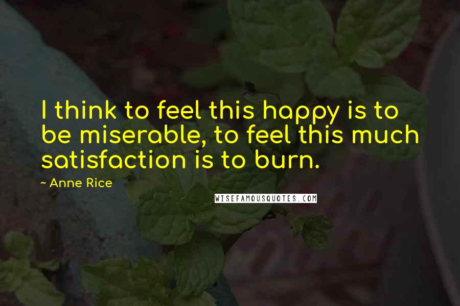 Anne Rice Quotes: I think to feel this happy is to be miserable, to feel this much satisfaction is to burn.