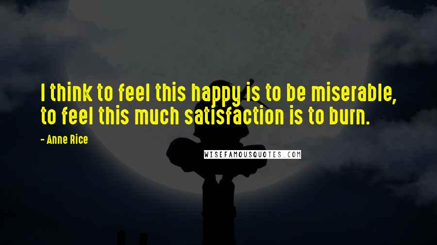 Anne Rice Quotes: I think to feel this happy is to be miserable, to feel this much satisfaction is to burn.