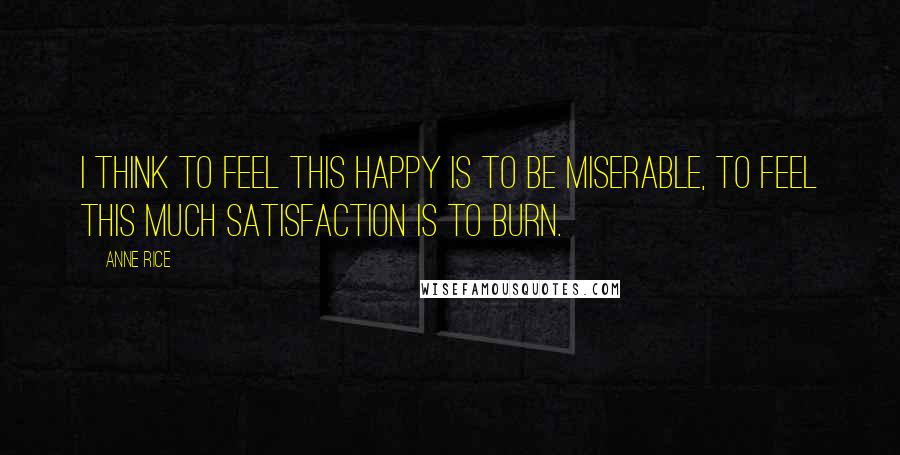 Anne Rice Quotes: I think to feel this happy is to be miserable, to feel this much satisfaction is to burn.