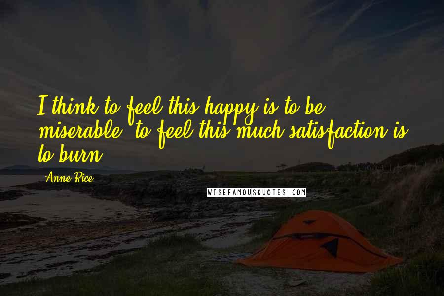 Anne Rice Quotes: I think to feel this happy is to be miserable, to feel this much satisfaction is to burn.