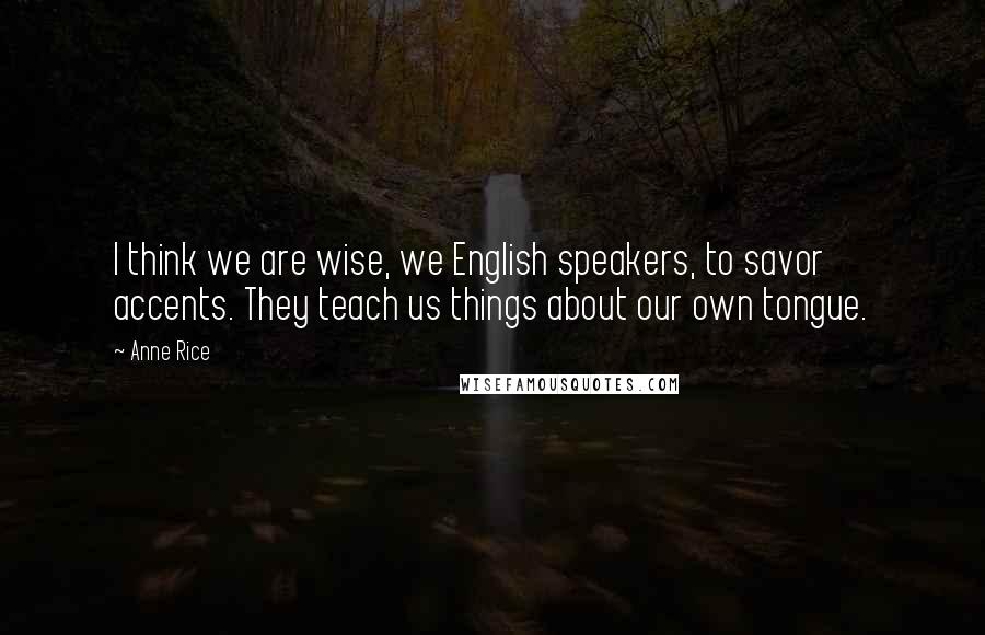 Anne Rice Quotes: I think we are wise, we English speakers, to savor accents. They teach us things about our own tongue.