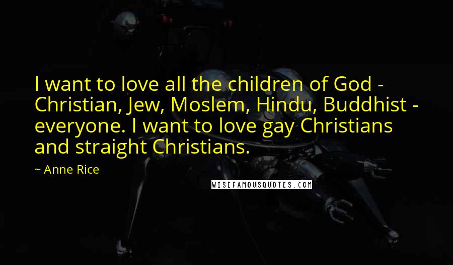 Anne Rice Quotes: I want to love all the children of God - Christian, Jew, Moslem, Hindu, Buddhist - everyone. I want to love gay Christians and straight Christians.
