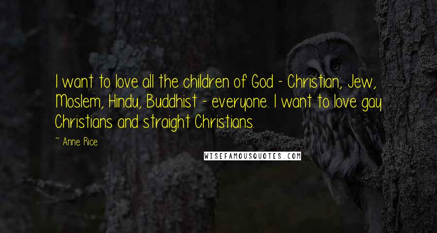 Anne Rice Quotes: I want to love all the children of God - Christian, Jew, Moslem, Hindu, Buddhist - everyone. I want to love gay Christians and straight Christians.