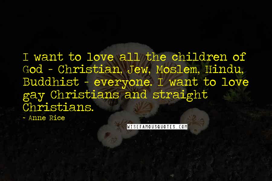Anne Rice Quotes: I want to love all the children of God - Christian, Jew, Moslem, Hindu, Buddhist - everyone. I want to love gay Christians and straight Christians.