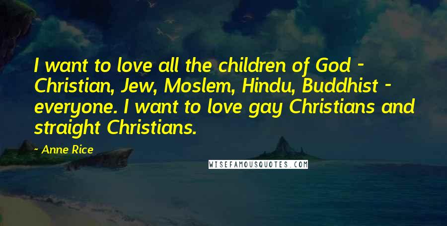 Anne Rice Quotes: I want to love all the children of God - Christian, Jew, Moslem, Hindu, Buddhist - everyone. I want to love gay Christians and straight Christians.