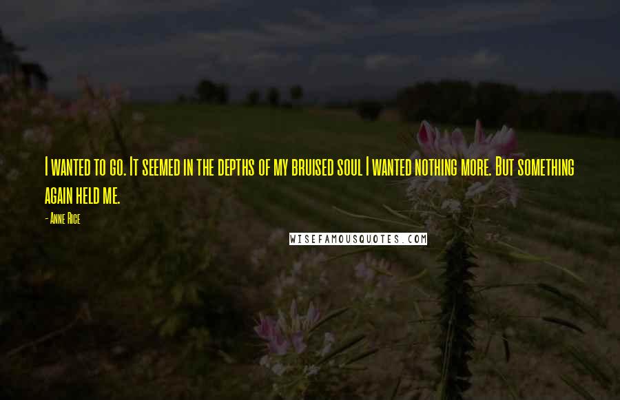 Anne Rice Quotes: I wanted to go. It seemed in the depths of my bruised soul I wanted nothing more. But something again held me.