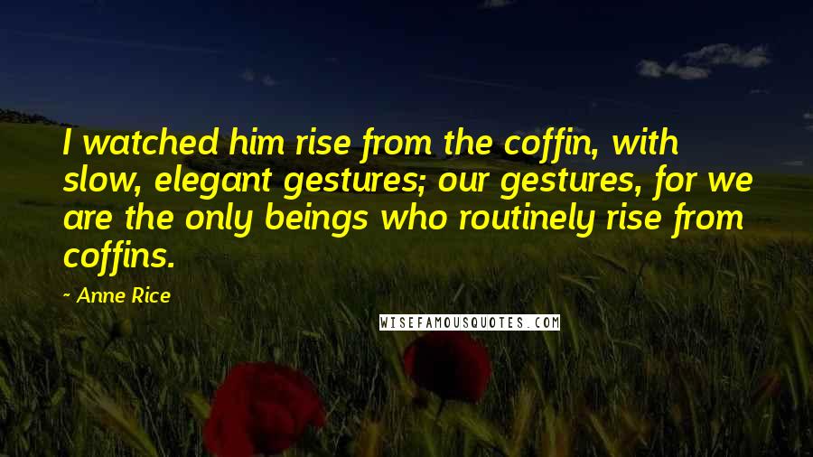 Anne Rice Quotes: I watched him rise from the coffin, with slow, elegant gestures; our gestures, for we are the only beings who routinely rise from coffins.