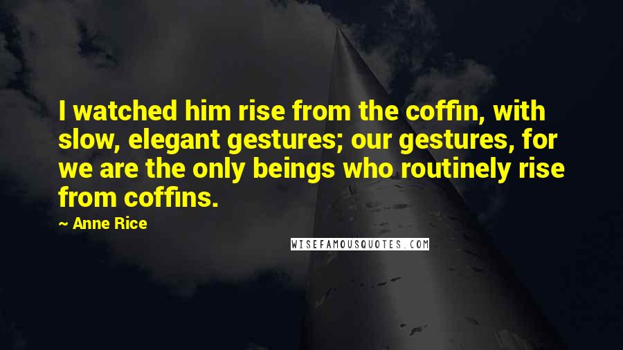 Anne Rice Quotes: I watched him rise from the coffin, with slow, elegant gestures; our gestures, for we are the only beings who routinely rise from coffins.