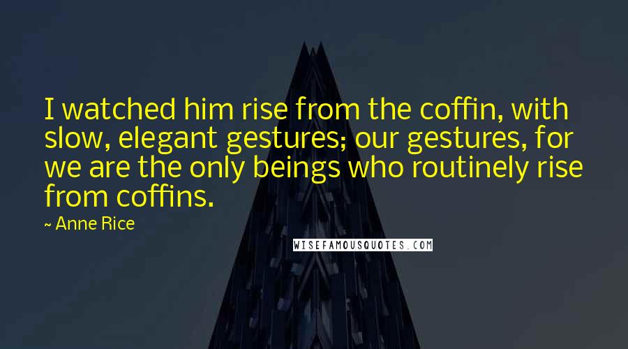 Anne Rice Quotes: I watched him rise from the coffin, with slow, elegant gestures; our gestures, for we are the only beings who routinely rise from coffins.