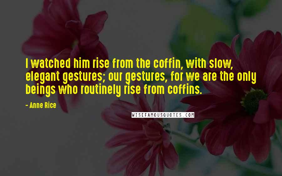 Anne Rice Quotes: I watched him rise from the coffin, with slow, elegant gestures; our gestures, for we are the only beings who routinely rise from coffins.