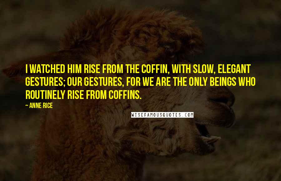 Anne Rice Quotes: I watched him rise from the coffin, with slow, elegant gestures; our gestures, for we are the only beings who routinely rise from coffins.